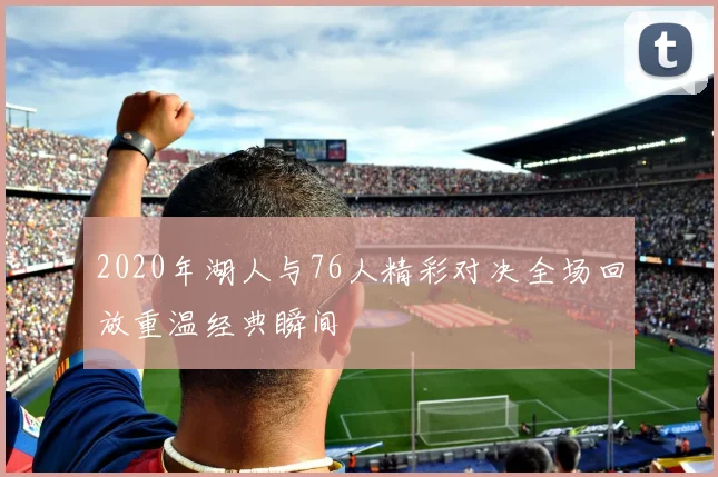 2020年湖人与76人精彩对决全场回放重温经典瞬间